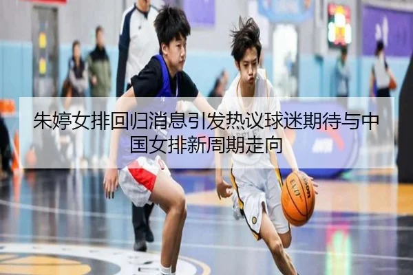 朱婷女排回归消息引发热议球迷期待与中国女排新周期走向 - kaiyun